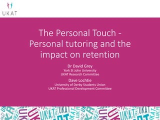 The Personal Touch -
Personal tutoring and the
impact on retention
Dr David Grey
York St John University
UKAT Research Committee
Dave Lochtie
University of Derby Students Union
UKAT Professional Development Committee
 
