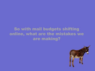 So with mail budgets shifting online, what are the mistakes we are making?