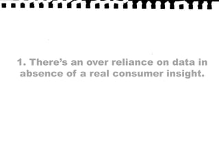 1. There’s an over reliance on data in absence of a real consumer insight.