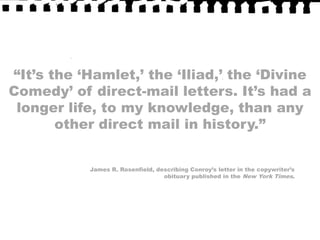“It’s the ‘Hamlet,’ the ‘Iliad,’ the ‘Divine Comedy’ of direct-mail letters. It’s had a longer life, to my knowledge, than any other direct mail in history.”James R. Rosenfield, describing Conroy’s letter in the copywriter’s obituary published in the New York Times.