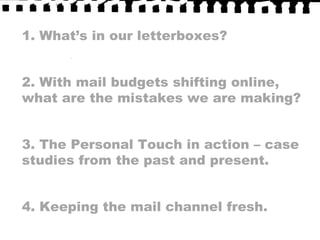 1. What’s in our letterboxes?2. With mail budgets shifting online, what are the mistakes we are making?3. The Personal Touch in action – case studies from the past and present.4. Keeping the mail channel fresh.