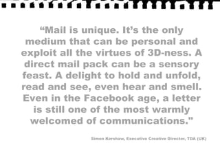 “Mail is unique. It’s the only medium that can be personal and exploit all the virtues of 3D-ness. A direct mail pack can be a sensory feast. A delight to hold and unfold, read and see, even hear and smell. Even in the Facebook age, a letter is still one of the most warmly welcomed of communications."Simon Kershaw, Executive Creative Director, TDA (UK)