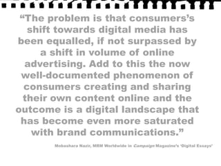 “The problem is that consumers’s shift towards digital media has been equalled, if not surpassed by a shift in volume of online advertising. Add to this the now well-documented phenomenon of consumers creating and sharing their own content online and the outcome is a digital landscape that has become even more saturated with brand communications.”Mobashara Nazir, MRM Worldwide in Campaign Magazine’s ‘Digital Essays’