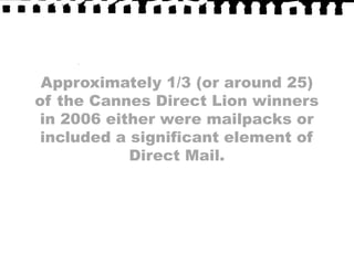 Approximately 1/3 (or around 25) of the Cannes Direct Lion winners in 2006 either were mailpacks or included a significant element of Direct Mail.