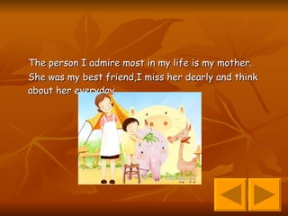 The person I admire most in my life is my mother.  She was my best friend,I miss her dearly and think about her everyday. 