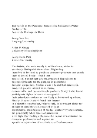The Person in the Purchase: Narcissistic Consumers Prefer
Products That
Positively Distinguish Them
Seung Yun Lee
Hanyang University
Aiden P. Gregg
University of Southampton
Seong Hoon Park
Yonsei University
Narcissists, who seek keenly to self-enhance, strive to
positively distinguish themselves. Might they
therefore be inclined to purchase consumer products that enable
them to do so? Study 1 found that
narcissism, but not self-esteem, predicted dispositions to
purchase products for the purpose of promoting
personal uniqueness. Studies 2 and 3 found that narcissism
predicted greater interest in exclusive,
customizable, and personalizable products. Study 3 also found
participants higher in narcissism regarded
their prized possessions as less likely to be owned by others.
Finally, Studies 3 and 4 found that interest
in a hypothetical product, respectively, to be bought either for
oneself or someone else, covaried with an
experimental manipulation of product exclusivity and scarcity,
but principally when levels of narcissism
were high. Our findings illustrate the impact of narcissism on
consumer preferences and support an
agentic interpretation of narcissistic self-enhancement.
 