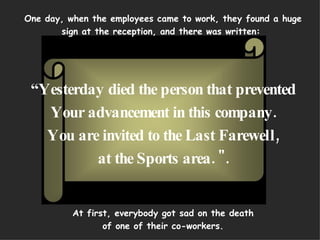 One day, when the employees came to work, they found a huge sign at the reception, and there was written:  “ Yesterday died the person that prevented Your advancement in this company. You are invited to the Last Farewell, at the Sports area. &quot;.     At first, everybody got sad on the death of one of their co-workers. 