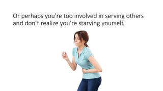 Or perhaps you’re too involved in serving others
and don’t realize you’re starving yourself.
 