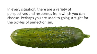 In every situation, there are a variety of
perspectives and responses from which you can
choose. Perhaps you are used to going straight for
the pickles of perfectionism,
 
