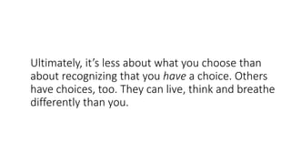 Ultimately, it’s less about what you choose than
about recognizing that you have a choice. Others
have choices, too. They can live, think and breathe
differently than you.
 