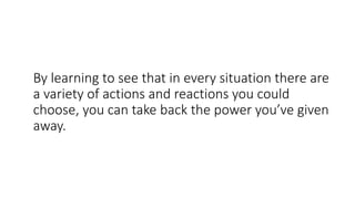 By learning to see that in every situation there are
a variety of actions and reactions you could
choose, you can take back the power you’ve given
away.
 