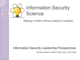 Information Security
Science
Information Security Leadership Perspectives
By Ravila White | CISSP, CISM, CISA, CIPP, GCIH
Making it better without making it complex
 