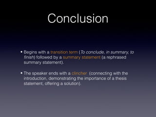 Conclusion

• Begins with a transition term (To conclude, in summary, to
  finish) followed by a summary statement (a rephrased
  summary statement).

• The speaker ends with a clincher (connecting with the
  introduction, demonstrating the importance of a thesis
  statement, offering a solution).
 