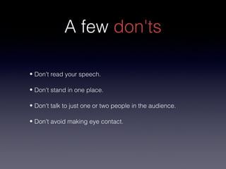 A few don'ts

• Don't read your speech.

• Don't stand in one place.

• Don't talk to just one or two people in the audience.

• Don't avoid making eye contact.
 