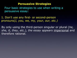 Persuasive Strategies
By only using the third-person singular or plural (he,
she, it, they, etc.), the essay appears impersonal and
therefore rational.
1. Don’t use any first- or second-person
pronouns(I, you, we, my, your, our, etc.)
Four basic strategies to use when writing a
persuasive essay:
 