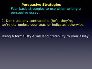 Persuasive Strategies
Using a formal style will lend credibility to your essay.
2. Don’t use any contractions (he’s, they’re,
we're,etc.)unless your teacher indicates otherwise.
Four basic strategies to use when writing a
persuasive essay:
 