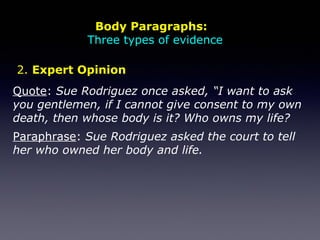 Quote: Sue Rodriguez once asked, “I want to ask
you gentlemen, if I cannot give consent to my own
death, then whose body is it? Who owns my life?
Paraphrase: Sue Rodriguez asked the court to tell
her who owned her body and life.
2. Expert Opinion
Body Paragraphs:
Three types of evidence
 