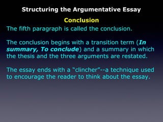 Conclusion
Structuring the Argumentative Essay
The fifth paragraph is called the conclusion.
The conclusion begins with a transition term (In
summary, To conclude) and a summary in which
the thesis and the three arguments are restated.
The essay ends with a “clincher”--a technique used
to encourage the reader to think about the essay.
 