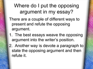 Where do I put the opposing
   argument in my essay?
There are a couple of different ways to
 present and refute the opposing
 argument.
1. The best essays weave the opposing
 argument into the writer’s position.
2. Another way is devote a paragraph to
 state the opposing argument and then
 refute it.
 