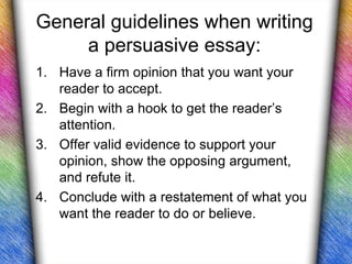 General guidelines when writing
     a persuasive essay:
1. Have a firm opinion that you want your
   reader to accept.
2. Begin with a hook to get the reader’s
   attention.
3. Offer valid evidence to support your
   opinion, show the opposing argument,
   and refute it.
4. Conclude with a restatement of what you
   want the reader to do or believe.
 