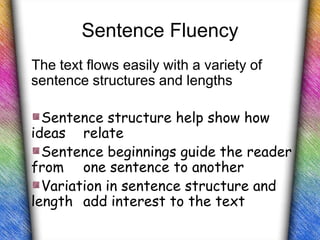 Sentence Fluency
The text flows easily with a variety of
sentence structures and lengths

  Sentence structure help show how
ideas relate
  Sentence beginnings guide the reader
from one sentence to another
  Variation in sentence structure and
length add interest to the text
 