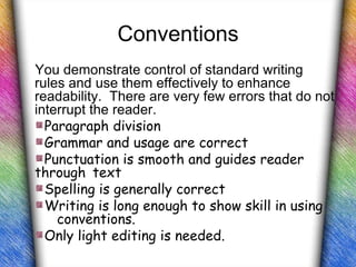 Conventions
You demonstrate control of standard writing
rules and use them effectively to enhance
readability. There are very few errors that do not
interrupt the reader.
  Paragraph division
  Grammar and usage are correct
  Punctuation is smooth and guides reader
through text
  Spelling is generally correct
  Writing is long enough to show skill in using
    conventions.
  Only light editing is needed.
 