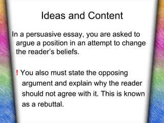 Ideas and Content
In a persuasive essay, you are asked to
  argue a position in an attempt to change
  the reader’s beliefs.

 ! You also must state the opposing
   argument and explain why the reader
   should not agree with it. This is known
   as a rebuttal.
 