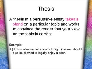 Thesis
A thesis in a persuasive essay takes a
  stand on a particular topic and works
  to convince the reader that your view
  on the topic is correct.

Example:
1.) Those who are old enough to fight in a war should
   also be allowed to legally enjoy a beer.
 