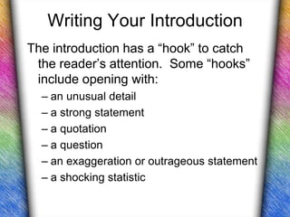 Writing Your Introduction
The introduction has a “hook” to catch
 the reader’s attention. Some “hooks”
 include opening with:
  – an unusual detail
  – a strong statement
  – a quotation
  – a question
  – an exaggeration or outrageous statement
  – a shocking statistic
 