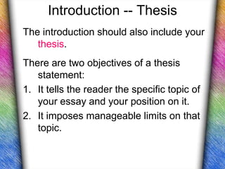 Introduction -- Thesis
The introduction should also include your
   thesis.
There are two objectives of a thesis
   statement:
1. It tells the reader the specific topic of
   your essay and your position on it.
2. It imposes manageable limits on that
   topic.
 