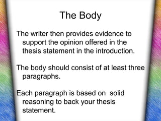 The Body
The writer then provides evidence to
 support the opinion offered in the
 thesis statement in the introduction.

The body should consist of at least three
 paragraphs.

Each paragraph is based on solid
 reasoning to back your thesis
 statement.
 