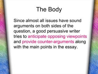 The Body
Since almost all issues have sound
arguments on both sides of the
question, a good persuasive writer
tries to anticipate opposing viewpoints
and provide counter-arguments along
with the main points in the essay.
 