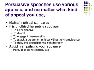 Persuasive speeches use various
appeals, and no matter what kind
of appeal you use,
• Maintain ethical standards
• It is unethical for public speakers
o To lie or deceive
o To distort
o To engage in name-calling
o To attack a person or an idea without giving evidence
o To deny the opposition the right to reply
• Avoid manipulating your audience.
o Persuade; do not manipulate
 