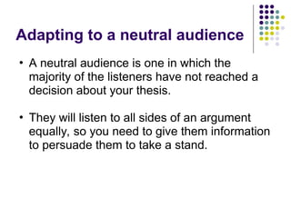 Adapting to a neutral audience
• A neutral audience is one in which the
majority of the listeners have not reached a
decision about your thesis.
• They will listen to all sides of an argument
equally, so you need to give them information
to persuade them to take a stand.
 