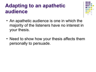 Adapting to an apathetic
audience
• An apathetic audience is one in which the
majority of the listeners have no interest in
your thesis.
• Need to show how your thesis affects them
personally to persuade.
 