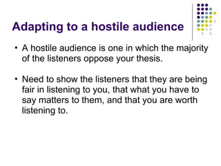 Adapting to a hostile audience
• A hostile audience is one in which the majority
of the listeners oppose your thesis.
• Need to show the listeners that they are being
fair in listening to you, that what you have to
say matters to them, and that you are worth
listening to.
 