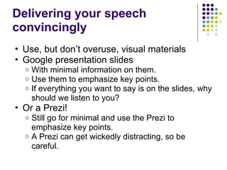 Delivering your speech
convincingly
• Use, but don’t overuse, visual materials
• Google presentation slides
o With minimal information on them.
o Use them to emphasize key points.
o If everything you want to say is on the slides, why
should we listen to you?
• Or a Prezi!
o Still go for minimal and use the Prezi to
emphasize key points.
o A Prezi can get wickedly distracting, so be
careful.
 