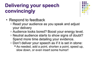 Delivering your speech
convincingly
• Respond to feedback
o Read your audience as you speak and adjust
your delivery
o Audience looks bored? Boost your energy level.
o Neutral audience starts to show signs of doubt?
Spend more time detailing your evidence.
o Don’t deliver your speech as if it is set in stone:
 As needed, add a point, shorten a point, speed up,
slow down, or even insert some humor!
 