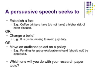 A persuasive speech seeks to
• Establish a fact
o E.g., Coffee drinkers have (do not have) a higher risk of
heart disease.
OR
• Change a belief
o E.g., It is (is not) wrong to avoid jury duty.
OR
• Move an audience to act on a policy
o E.g., Funding for space exploration should (should not) be
increased.
• Which one will you do with your research paper
topic?
 