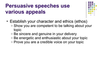 Persuasive speeches use
various appeals
• Establish your character and ethics (ethos)
o Show you are competent to be talking about your
topic
o Be sincere and genuine in your delivery
o Be energetic and enthusiastic about your topic
o Prove you are a credible voice on your topic
 