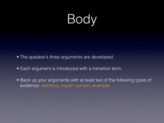 Body

• The speaker's three arguments are developed.

• Each argument is introduced with a transition term.

• Back up your arguments with at least two of the following types of
  evidence: statistics, expert opinion, example.
 