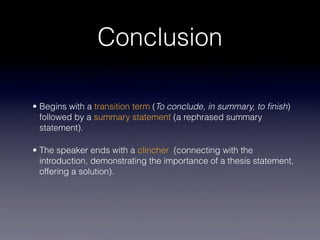Conclusion

• Begins with a transition term (To conclude, in summary, to ﬁnish)
  followed by a summary statement (a rephrased summary
  statement).

• The speaker ends with a clincher (connecting with the
  introduction, demonstrating the importance of a thesis statement,
  offering a solution).
 