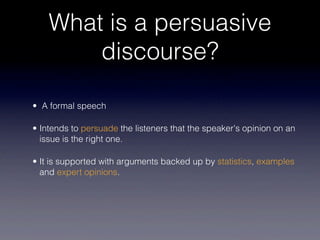 What is a persuasive
        discourse?

• A formal speech

• Intends to persuade the listeners that the speaker's opinion on an
  issue is the right one.

• It is supported with arguments backed up by statistics, examples
  and expert opinions.
 