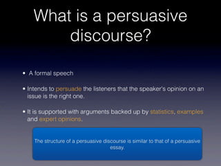 What is a persuasive
        discourse?

• A formal speech

• Intends to persuade the listeners that the speaker's opinion on an
  issue is the right one.

• It is supported with arguments backed up by statistics, examples
  and expert opinions.


    The structure of a persuasive discourse is similar to that of a persuasive
                                     essay.
 