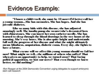 Evidence Example:Evidence Example:
“I know a child—well, she must be 13 now—I’d bettercall her
a young woman…She has memories. She has hopes. And she has
juvenile diabetes.
Like so many kids with this disease, she has adjusted
amazingly well. The insulin pump she wears—she’s decorated hers
with rhinestones. She can insert herown catheterneedle. She has
learned to sleep through the blood drawings in the wee hours of the
morning. She’s very brave. She is also quite bright and understands
full well the progress of herdisease and what the might ultimately
mean: blindness, amputation, diabetic coma. Every day, she fights to
have a future.
What excuse will we offerthis young woman should we fail her
now? What might we tell…the millions of others who suffer? That
when given an opportunity to help, we turned away? That facing
political opposition, we lost ournerve? That even though we knew
better, we did nothing?”
-Ron Reagan at the 2004 Democratic Convention urging delegates to support embryonic
stem cell research
 