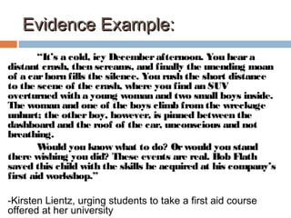 Evidence Example:Evidence Example:
“It’s a cold, icy Decemberafternoon. You heara
distant crash, then screams, and finally the unending moan
of a carhorn fills the silence. You rush the short distance
to the scene of the crash, where you find an SUV
overturned with a young woman and two small boys inside.
The woman and one of the boys climb fromthe wreckage
unhurt; the otherboy, however, is pinned between the
dashboard and the roof of the car, unconscious and not
breathing.
Would you know what to do? Orwould you stand
there wishing you did? These events are real. Bob Flath
saved this child with the skills he acquired at his company’s
first aid workshop.”
-Kirsten Lientz, urging students to take a first aid course
offered at her university
 