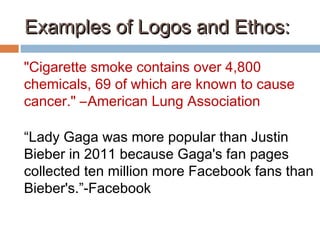 Examples of Logos and Ethos:Examples of Logos and Ethos:
"Cigarette smoke contains over 4,800
chemicals, 69 of which are known to cause
cancer." –American Lung Association
“Lady Gaga was more popular than Justin
Bieber in 2011 because Gaga's fan pages
collected ten million more Facebook fans than
Bieber's.”-Facebook
 