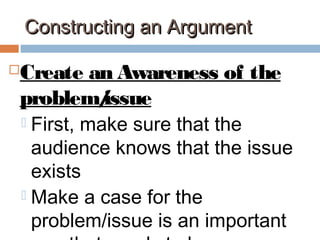Constructing an ArgumentConstructing an Argument
Create an Awareness of the
problem/issue
 First, make sure that the
audience knows that the issue
exists
 Make a case for the
problem/issue is an important
 