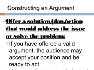 Constructing an ArgumentConstructing an Argument
Offera solution/plan/action
that would address the issue
orsolve the problem:
 If you have offered a valid
argument, the audience may
accept your position and be
ready to act.
 