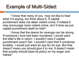 Example of Multi-Sided:Example of Multi-Sided:
“I know that many of you may not like to hear
what I’m saying, but think about it. If capital
punishment does not deter violent crime, if indeed it
may encourage more violent crime, isn’t it time we put
capital punishment itself on trial?
I know that the desire for revenge can be strong.
If someone I love had been murdered, I would want
the killer’s life in return. I wouldn’t care if capital
punishment wasn’t fair. I wouldn’t care that it condones
brutality. I would just want an eye for an eye. But that
doesn’t mean you should give it to me. It doesn’t mean
that society should base its policy on my anger and
hatred.”
 